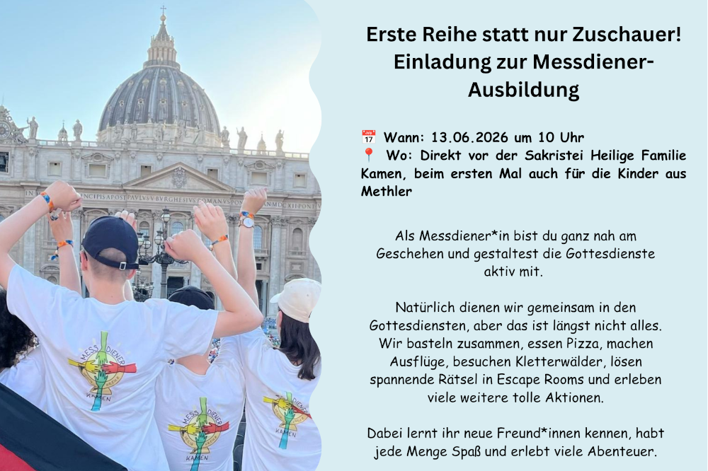 Erste Reihe statt nur Zuschauer! Einladung zur Messdiener-Ausbildung. Wann: 13.06.2026 um 10 Uhr 📍 Wo: Direkt vor der Sakristei Heilige Familie Kamen, beim ersten Mal auch für die Kinder aus Methler. Als Messdiener*in bist du ganz nah am Geschehen und gestaltest die Gottesdienste aktiv mit.   Natürlich dienen wir gemeinsam in den Gottesdiensten, aber das ist längst nicht alles. Wir basteln zusammen, essen Pizza, machen Ausflüge, besuchen Kletterwälder, lösen spannende Rätsel in Escape Rooms und erleben viele weitere tolle Aktionen.  Dabei lernt ihr neue Freund*innen kennen, habt jede Menge Spaß und erlebt viele Abenteuer.